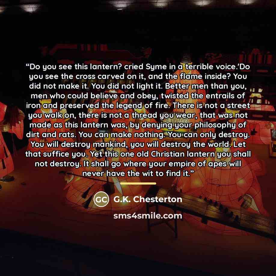 “Do you see this lantern? cried Syme in a terrible voice.'Do you see the cross carved on it, and the flame inside? You did not make it. You did not light it. Better men than you, men who could believe and obey, twisted the entrails of iron and preserved the legend of fire. There is not a street you…” quote by G.K. Chesterton