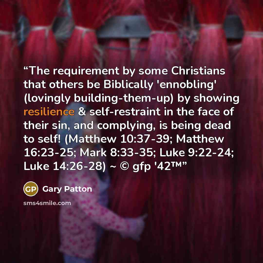 “The requirement by some Christians that others be Biblically 'ennobling' (lovingly building-them-up) by showing resilience & self-restraint in the face of their sin, and complying, is being dead to self! (Matthew 10:37-39; Matthew 16:23-25; Mark 8:33-35; Luke 9:22-24; Luke 14:26-28) ~ © gfp '42™” quote by Gary Patton
