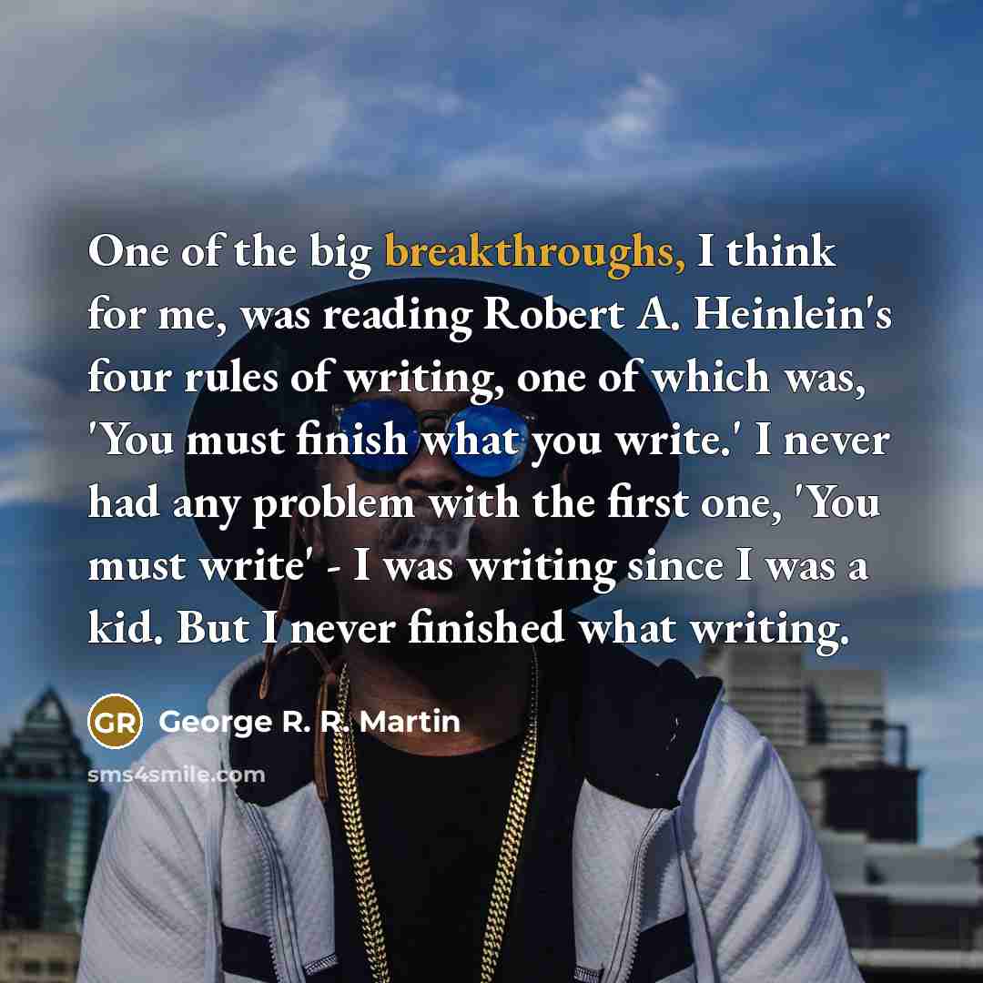 “One of the big breakthroughs, I think for me, was reading Robert A. Heinlein's four rules of writing, one of which was, 'You must finish what you write.' I never had any problem with the first one, 'You must write' - I was writing since I was a kid. But I never finished what writing.” quote by George R. R. Martin