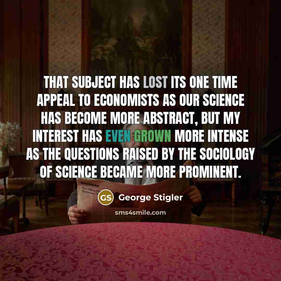“That subject has lost its one time appeal to economists as our science has become more abstract, but my interest has even grown more intense as the questions raised by the sociology of science became more prominent.” quote by George Stigler