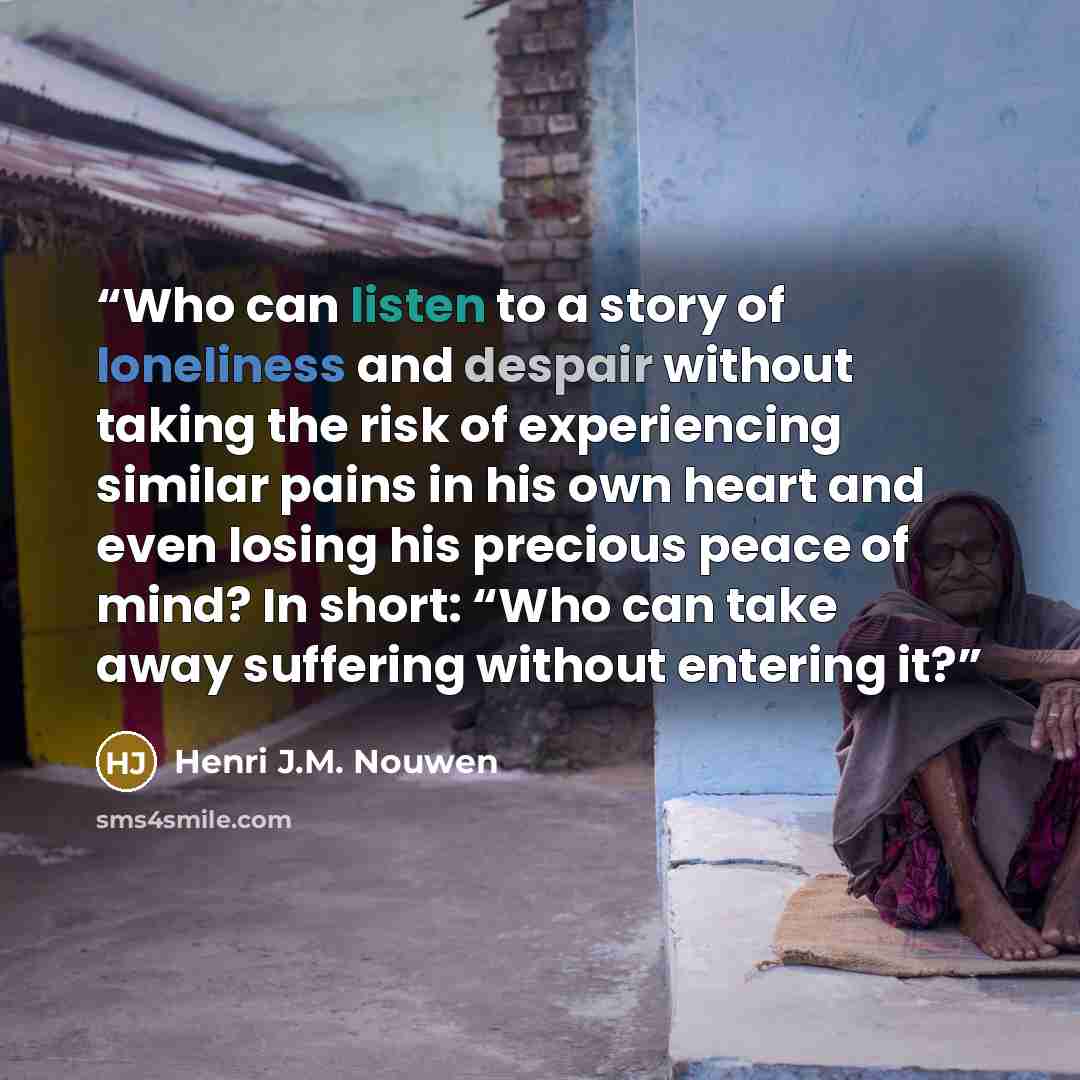 “Who can listen to a story of loneliness and despair without taking the risk of experiencing similar pains in his own heart and even losing his precious peace of mind? In short: “Who can take away suffering without entering it?” quote by Henri J.M. Nouwen