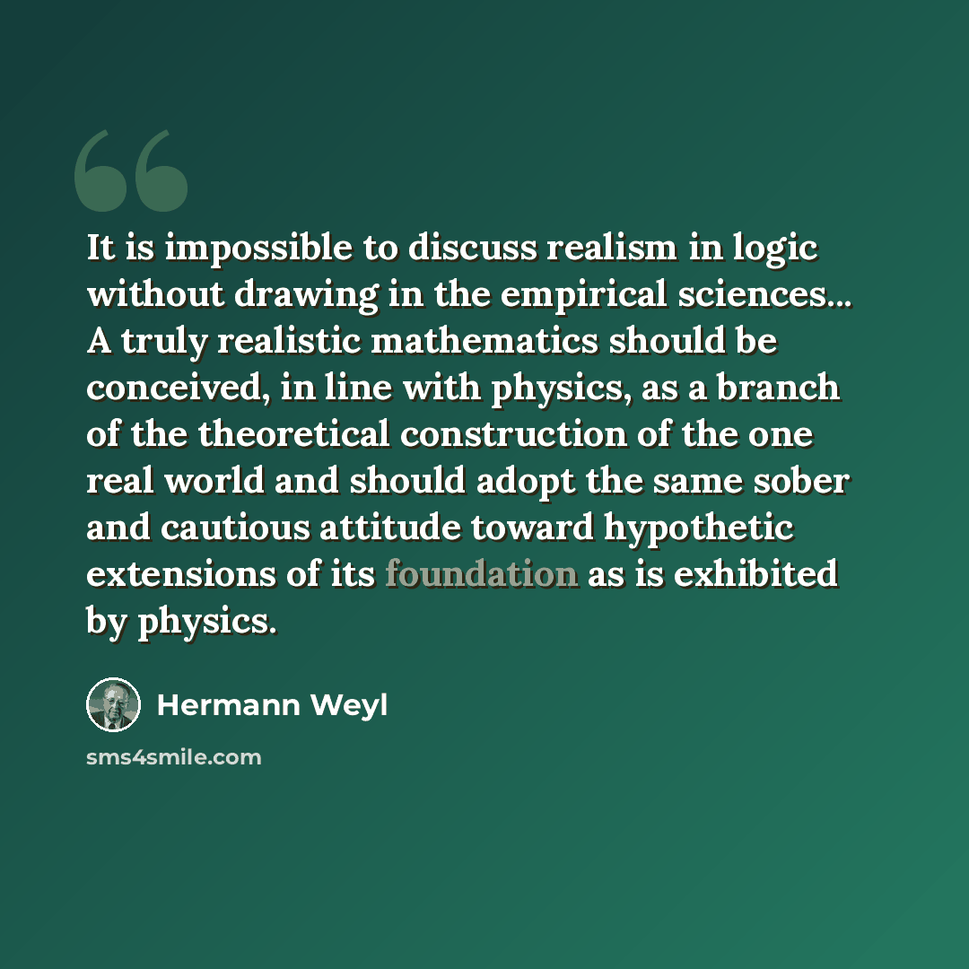 “It is impossible to discuss realism in logic without drawing in the empirical sciences... A truly realistic mathematics should be conceived, in line with physics, as a branch of the theoretical construction of the one real world and should adopt the same sober and cautious attitude toward…” quote by Hermann Weyl