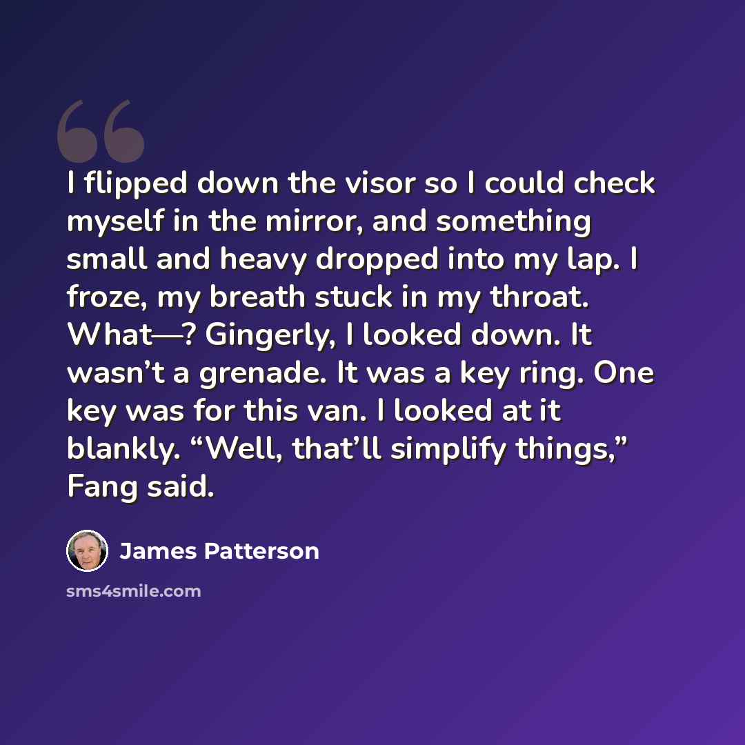“I flipped down the visor so I could check myself in the mirror, and something small and heavy dropped into my lap. I froze, my breath stuck in my throat. What—? Gingerly, I looked down. It wasn’t a grenade. It was a key ring. One key was for this van. I looked at it blankly. “Well, that’ll…” quote by James Patterson