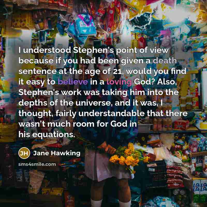 “I understood Stephen's point of view because if you had been given a death sentence at the age of 21, would you find it easy to believe in a loving God? Also, Stephen's work was taking him into the depths of the universe, and it was, I thought, fairly understandable that there wasn't much room for…” quote by Jane Hawking