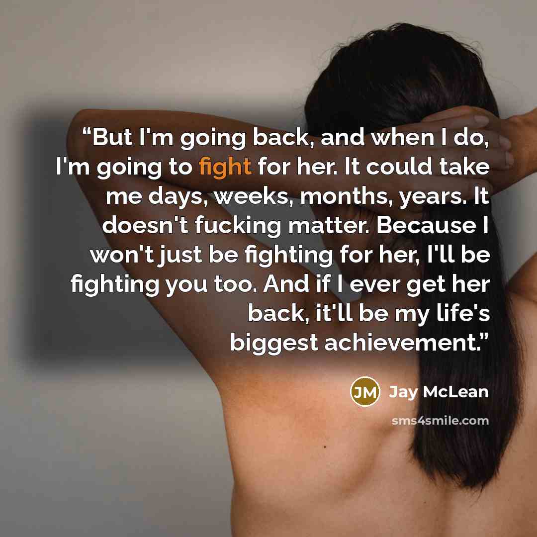 “But I'm going back, and when I do, I'm going to fight for her. It could take me days, weeks, months, years. It doesn't fucking matter. Because I won't just be fighting for her, I'll be fighting you too. And if I ever get her back, it'll be my life's biggest achievement.” quote by Jay McLean
