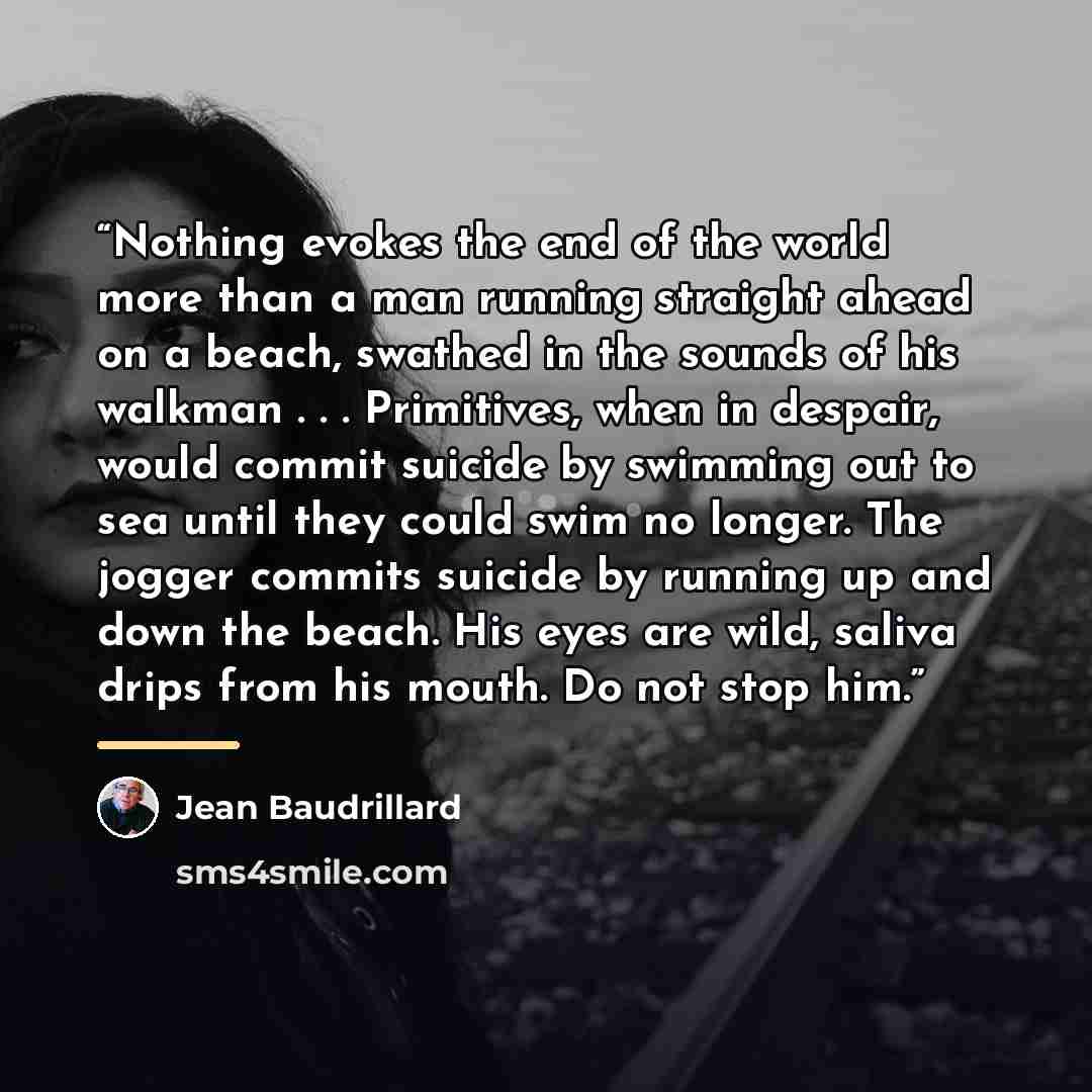 “Nothing evokes the end of the world more than a man running straight ahead on a beach, swathed in the sounds of his walkman . . . Primitives, when in despair, would commit suicide by swimming out to sea until they could swim no longer. The jogger commits suicide by running up and down the beach…” quote by Jean Baudrillard