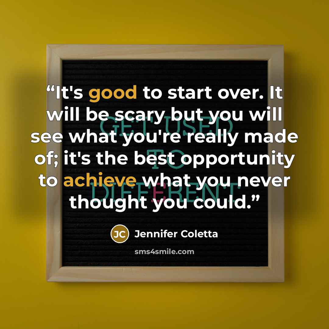 “It's good to start over. It will be scary but you will see what you're really made of; it's the best opportunity to achieve what you never thought you could.” quote by Jennifer Coletta