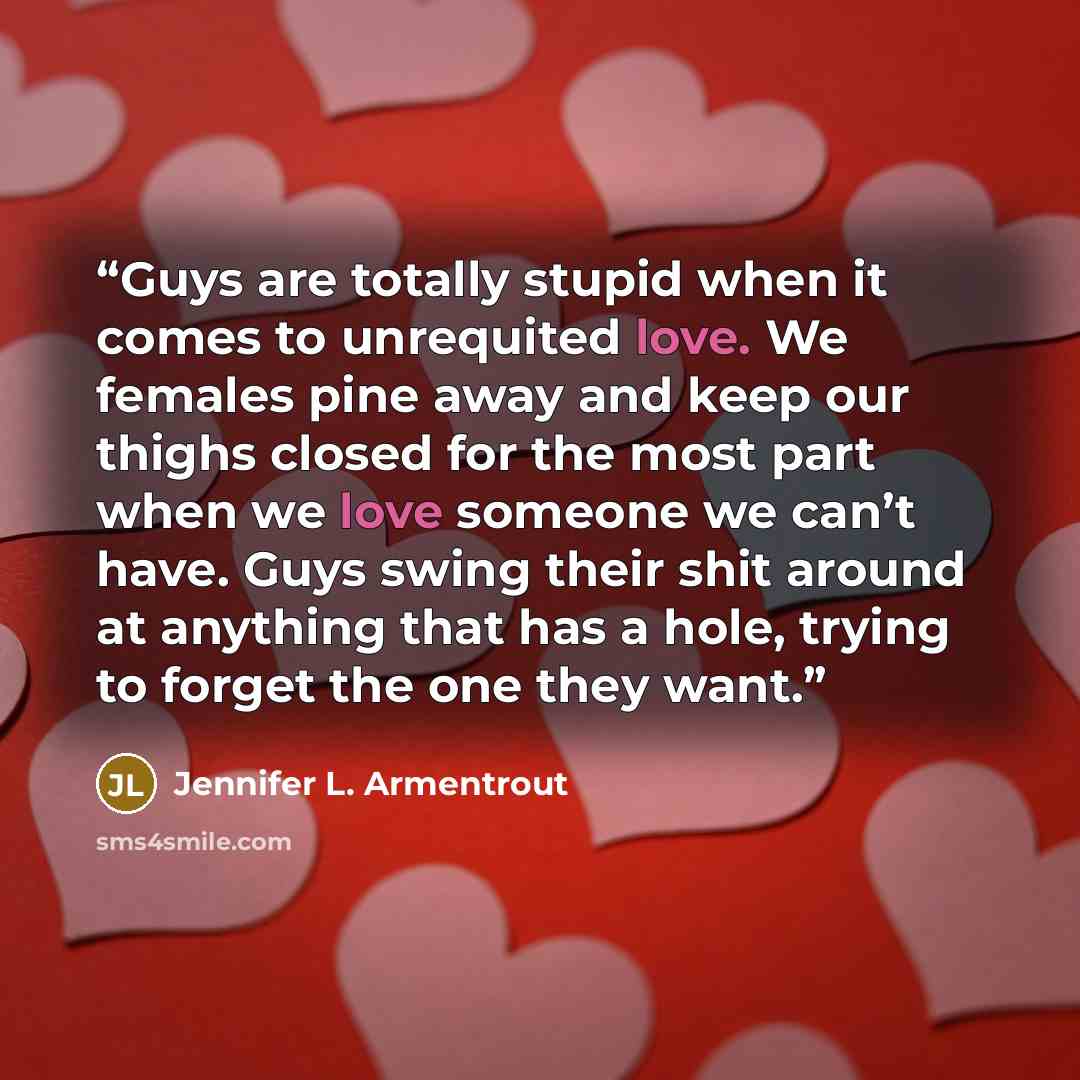 “Guys are totally stupid when it comes to unrequited love. We females pine away and keep our thighs closed for the most part when we love someone we can’t have. Guys swing their shit around at anything that has a hole, trying to forget the one they want.” quote by Jennifer L. Armentrout