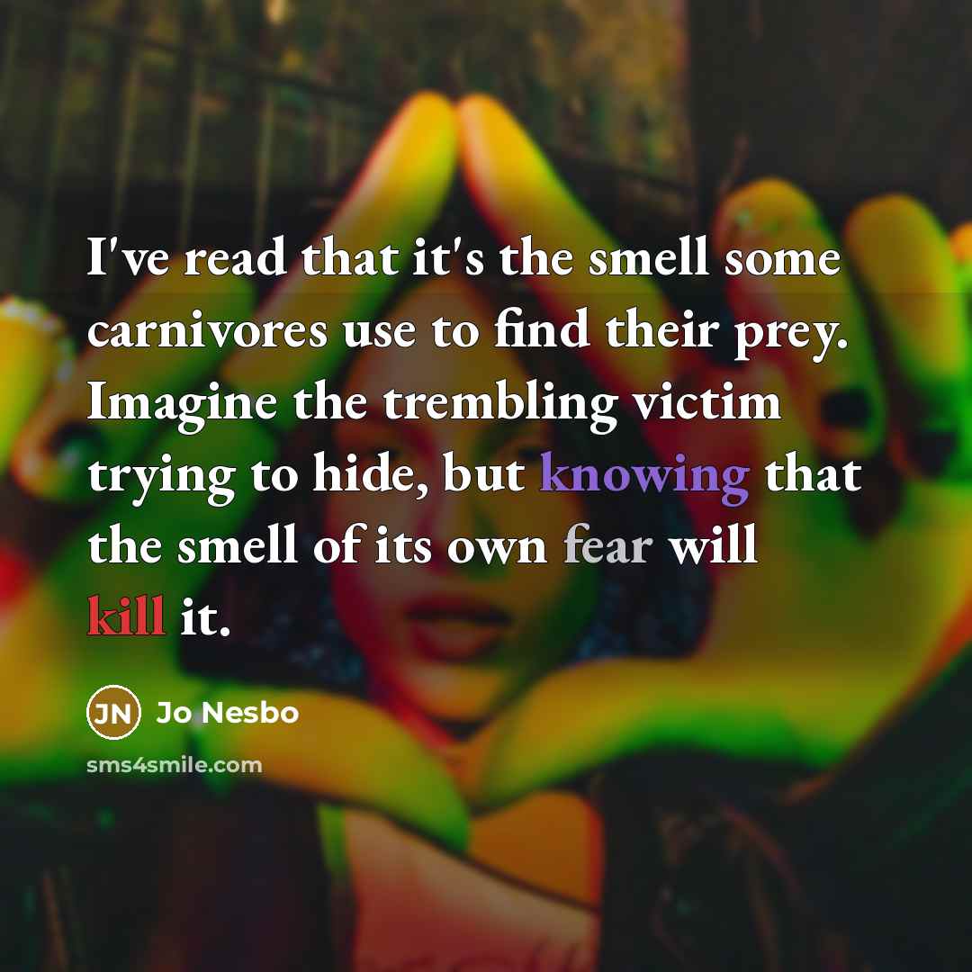 “I've read that it's the smell some carnivores use to find their prey. Imagine the trembling victim trying to hide, but knowing that the smell of its own fear will kill it.” quote by Jo Nesbo