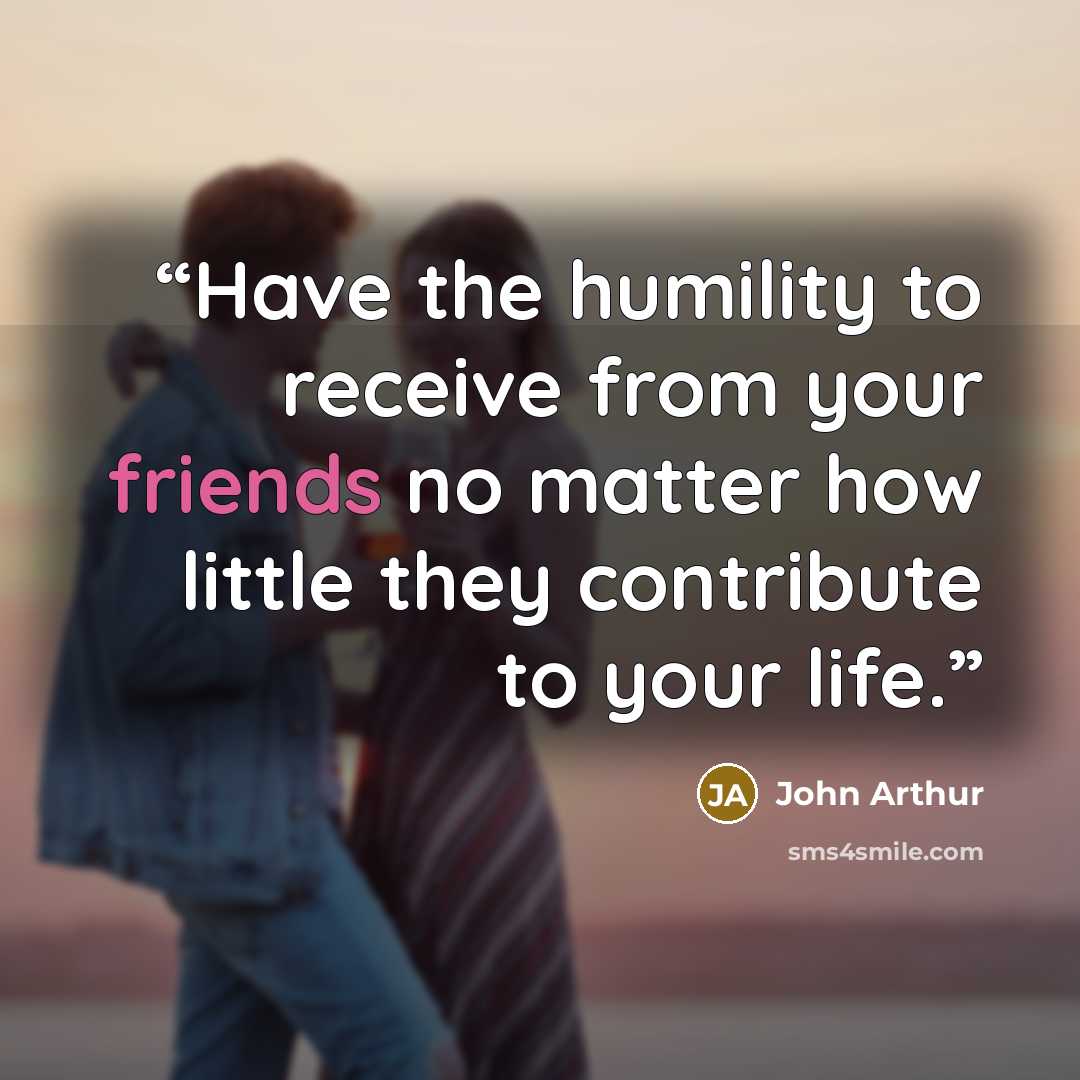 “Have the humility to receive from your friends no matter how little they contribute to your life.” quote by John Arthur