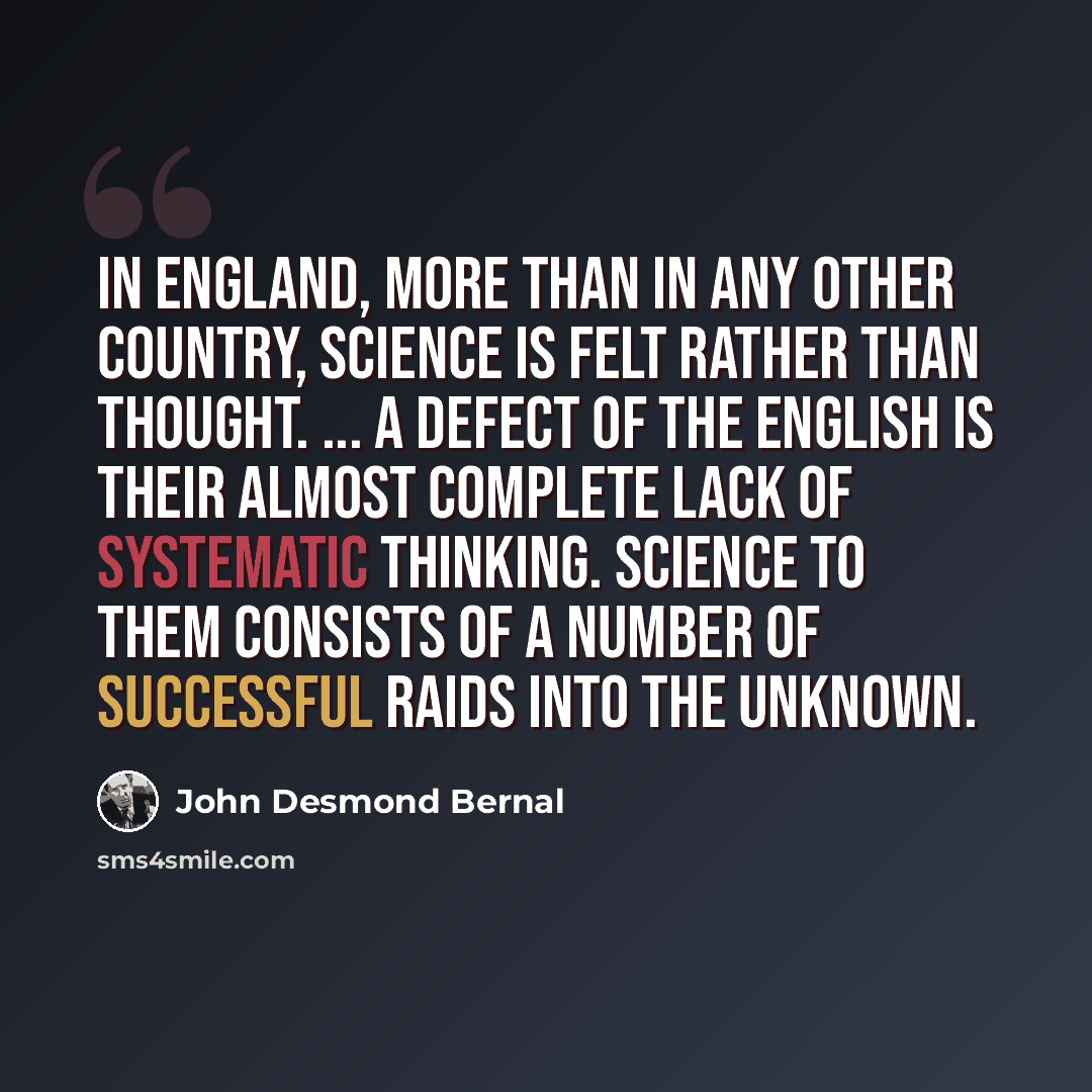 “In England, more than in any other country, science is felt rather than thought. ... A defect of the English is their almost complete lack of systematic thinking. Science to them consists of a number of successful raids into the unknown.” quote by John Desmond Bernal