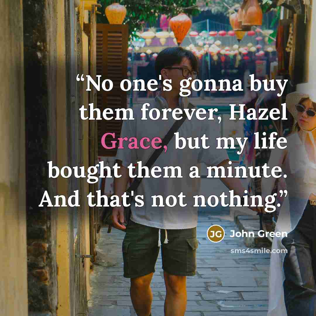 “No one's gonna buy them forever, Hazel Grace, but my life bought them a minute. And that's not nothing.” quote by John Green