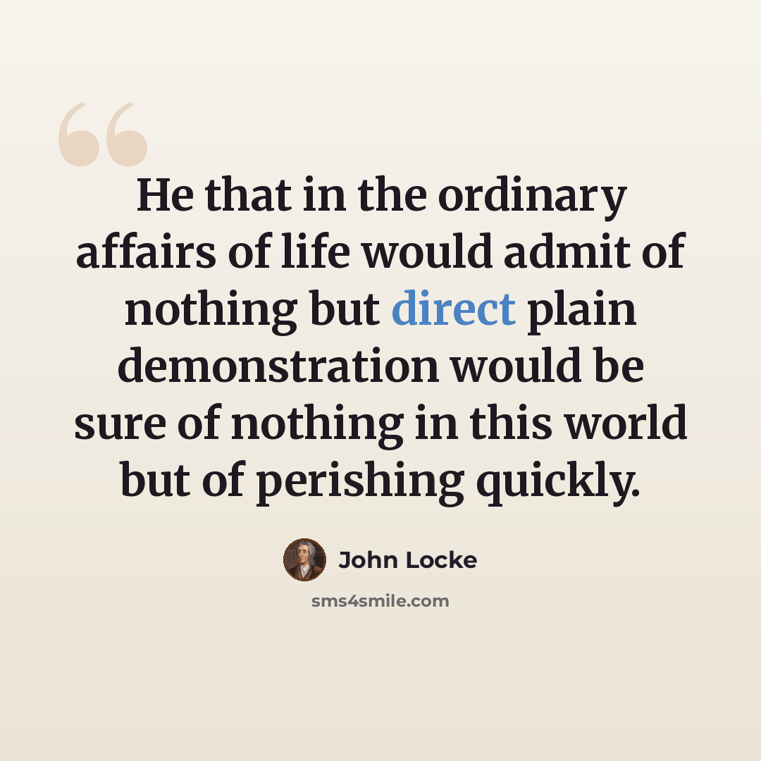 “He that in the ordinary affairs of life would admit of nothing but direct plain demonstration would be sure of nothing in this world but of perishing quickly.” quote by John Locke