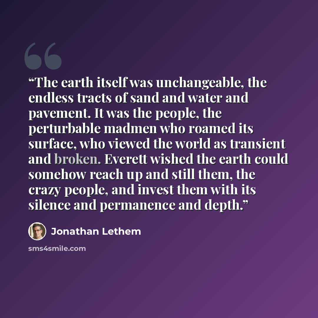 “The earth itself was unchangeable, the endless tracts of sand and water and pavement. It was the people, the perturbable madmen who roamed its surface, who viewed the world as transient and broken. Everett wished the earth could somehow reach up and still them, the crazy people, and invest them…” quote by Jonathan Lethem