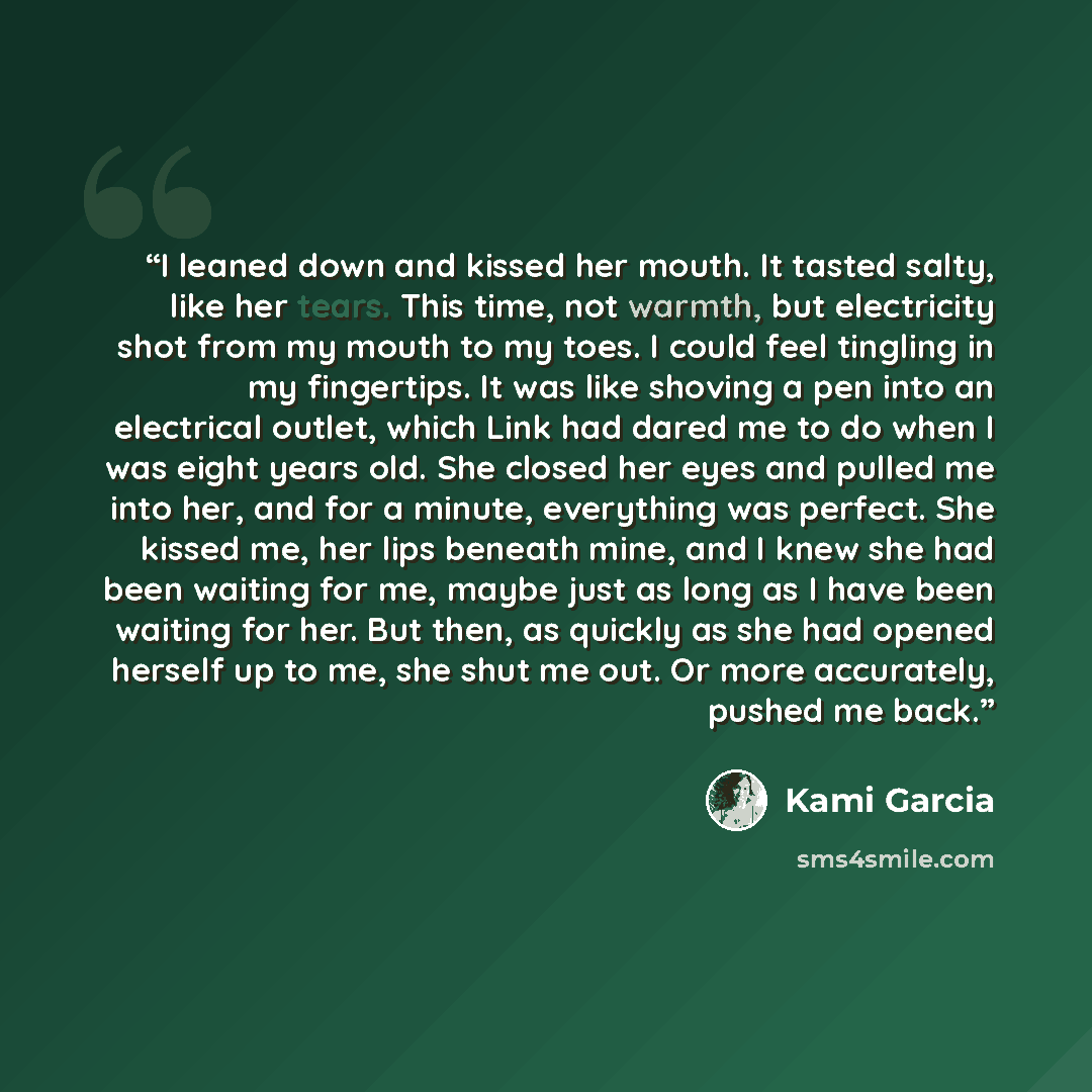 “I leaned down and kissed her mouth. It tasted salty, like her tears. This time, not warmth, but electricity shot from my mouth to my toes. I could feel tingling in my fingertips. It was like shoving a pen into an electrical outlet, which Link had dared me to do when I was eight years old. She…” quote by Kami Garcia