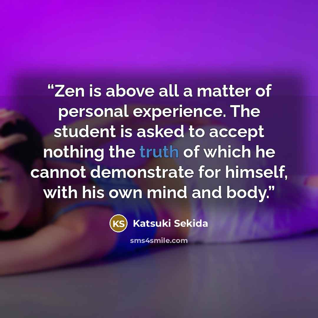 “Zen is above all a matter of personal experience. The student is asked to accept nothing the truth of which he cannot demonstrate for himself, with his own mind and body.” quote by Katsuki Sekida