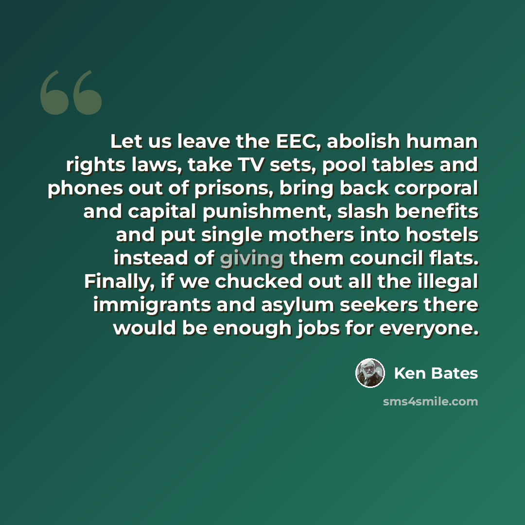 “Let us leave the EEC, abolish human rights laws, take TV sets, pool tables and phones out of prisons, bring back corporal and capital punishment, slash benefits and put single mothers into hostels instead of giving them council flats. Finally, if we chucked out all the illegal immigrants and…” quote by Ken Bates