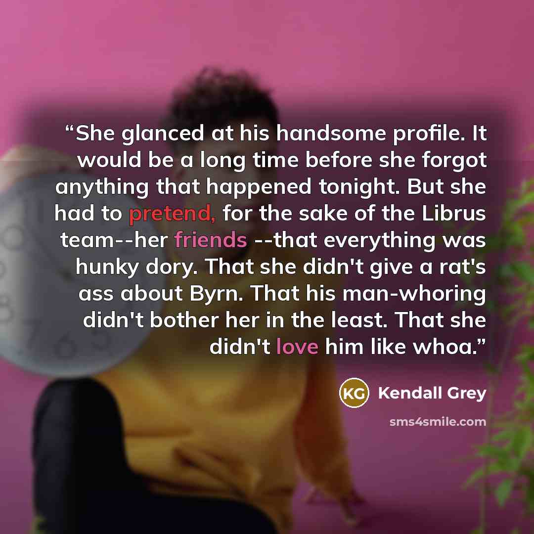 “She glanced at his handsome profile. It would be a long time before she forgot anything that happened tonight. But she had to pretend, for the sake of the Librus team--her friends --that everything was hunky dory. That she didn't give a rat's ass about Byrn. That his man-whoring didn't bother her…” quote by Kendall Grey
