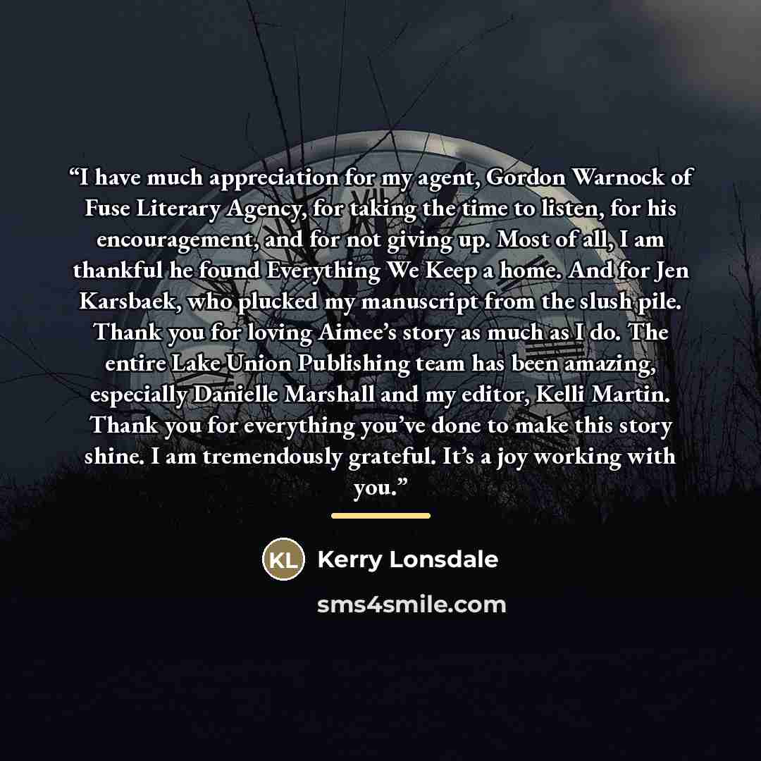 “I have much appreciation for my agent, Gordon Warnock of Fuse Literary Agency, for taking the time to listen, for his encouragement, and for not giving up. Most of all, I am thankful he found Everything We Keep a home. And for Jen Karsbaek, who plucked my manuscript from the slush pile. Thank you…” quote by Kerry Lonsdale