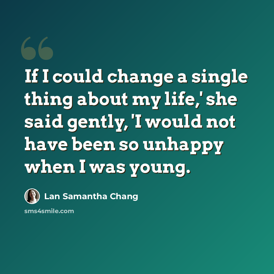 “If I could change a single thing about my life,' she said gently, 'I would not have been so unhappy when I was young.” quote by Lan Samantha Chang