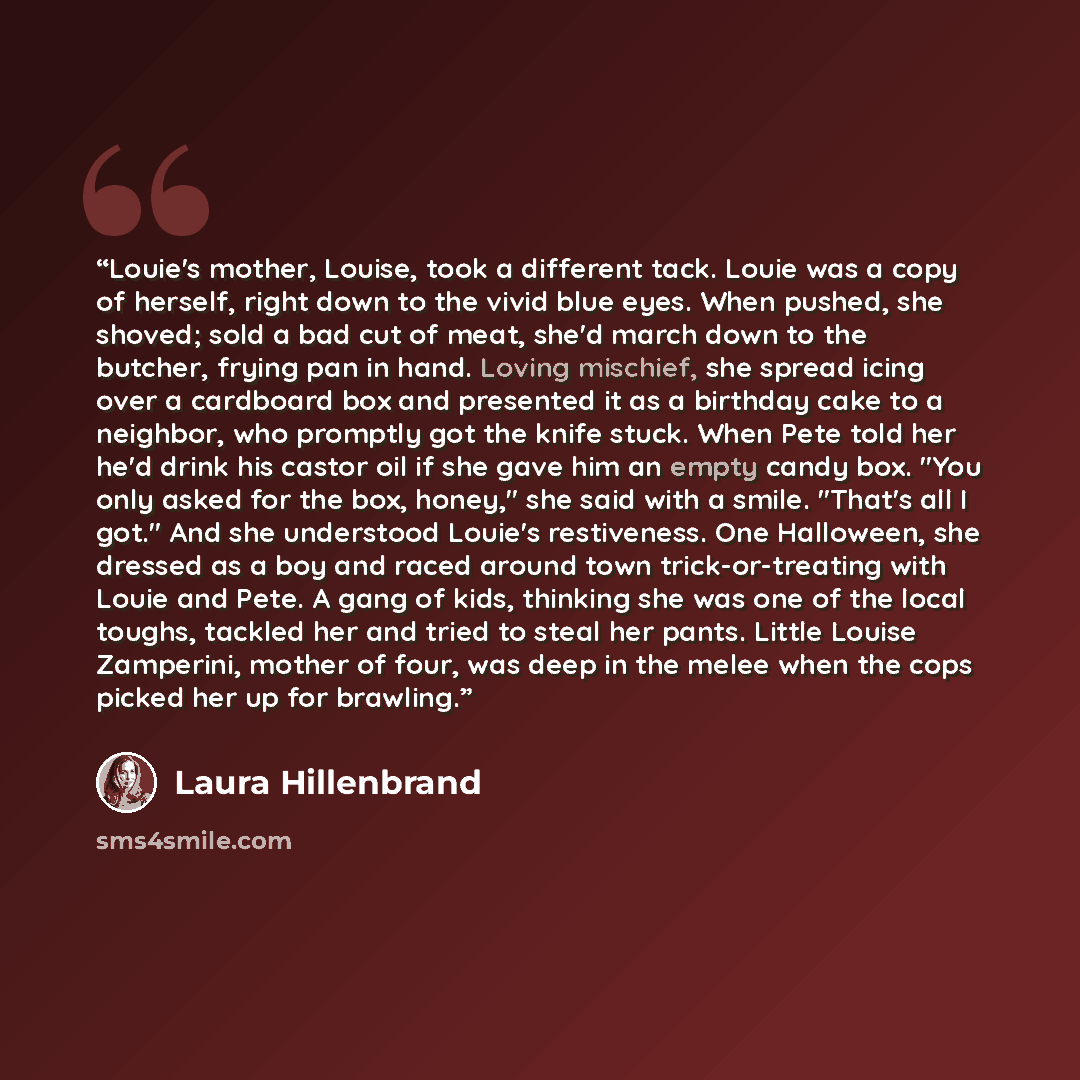 “Louie's mother, Louise, took a different tack. Louie was a copy of herself, right down to the vivid blue eyes. When pushed, she shoved; sold a bad cut of meat, she'd march down to the butcher, frying pan in hand. Loving mischief, she spread icing over a cardboard box and presented it as a birthday…” quote by Laura Hillenbrand