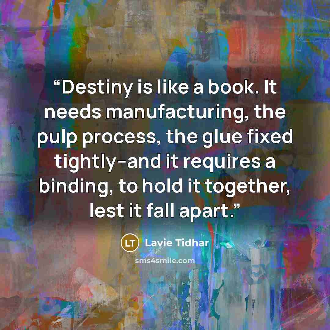 “Destiny is like a book. It needs manufacturing, the pulp process, the glue fixed tightly--and it requires a binding, to hold it together, lest it fall apart.” quote by Lavie Tidhar