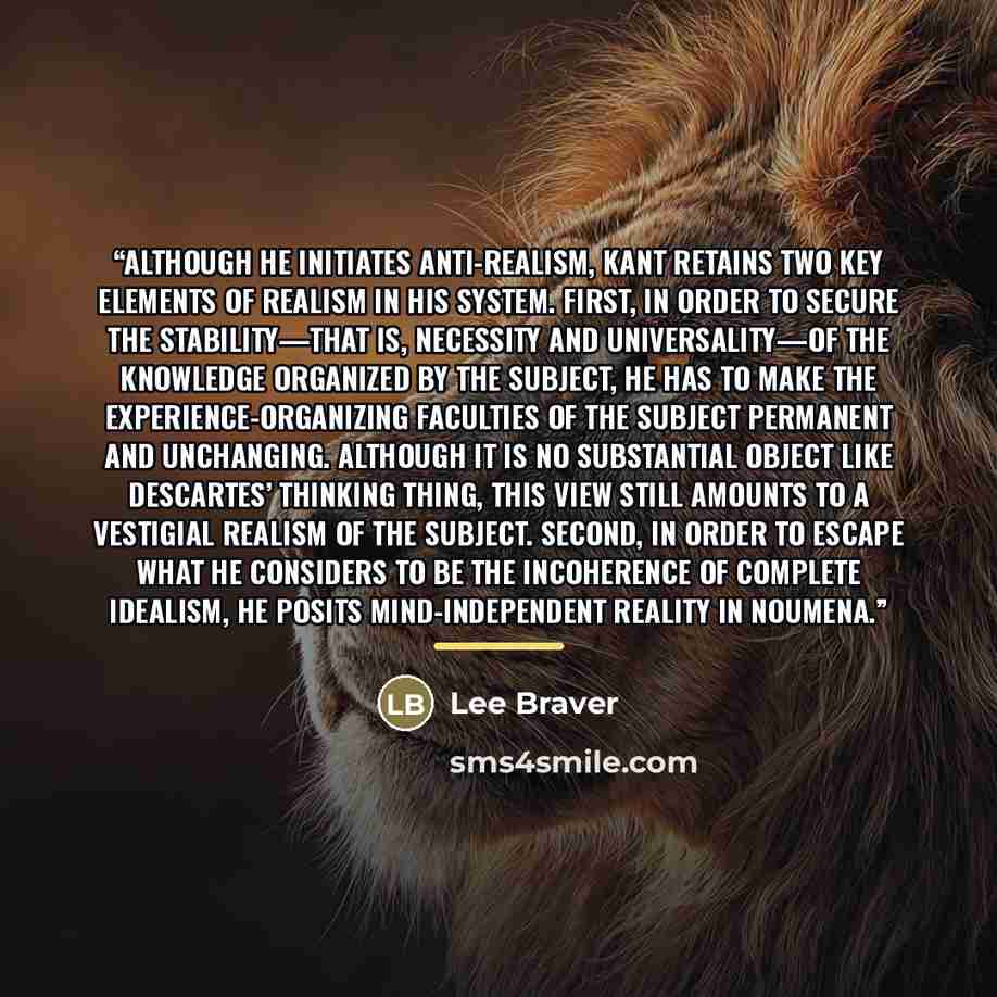 “Although he initiates anti-realism, Kant retains two key elements of realism in his system. First, in order to secure the stability—that is, necessity and universality—of the knowledge organized by the subject, he has to make the experience-organizing faculties of the subject permanent and…” quote by Lee Braver