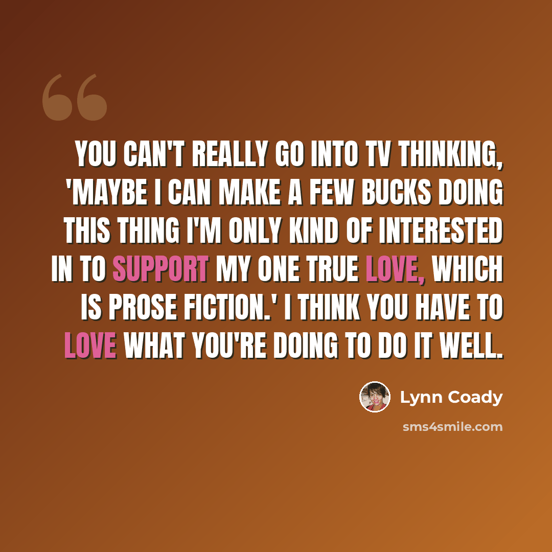 “You can't really go into TV thinking, 'Maybe I can make a few bucks doing this thing I'm only kind of interested in to support my one true love, which is prose fiction.' I think you have to love what you're doing to do it well.” quote by Lynn Coady
