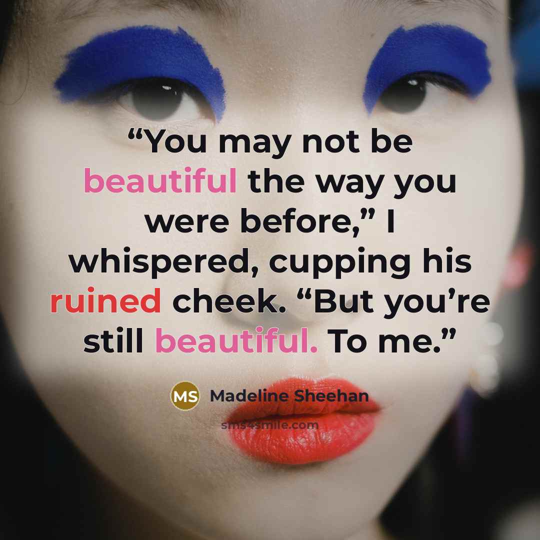 “You may not be beautiful the way you were before,” I whispered, cupping his ruined cheek. “But you’re still beautiful. To me.” quote by Madeline Sheehan