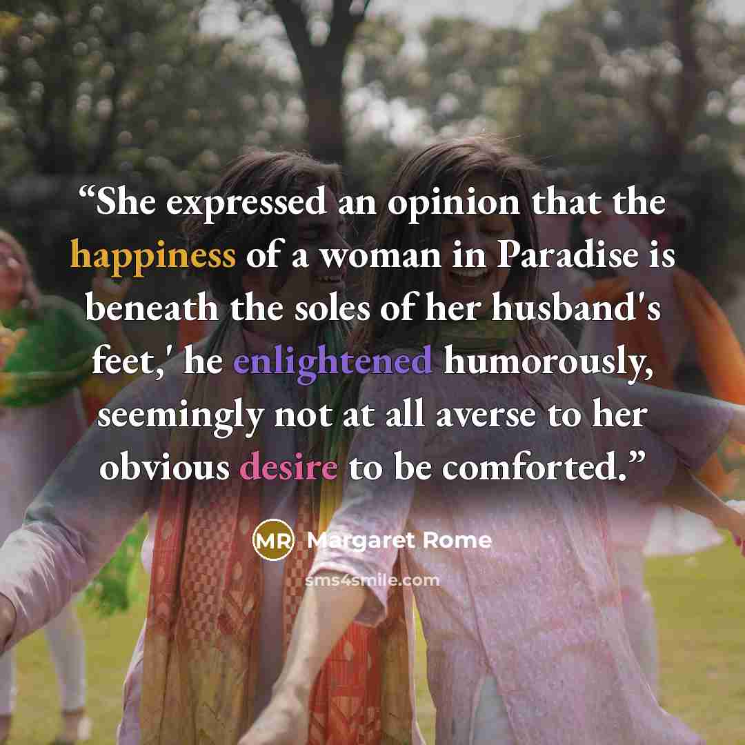 “She expressed an opinion that the happiness of a woman in Paradise is beneath the soles of her husband's feet,' he enlightened humorously, seemingly not at all averse to her obvious desire to be comforted.” quote by Margaret Rome