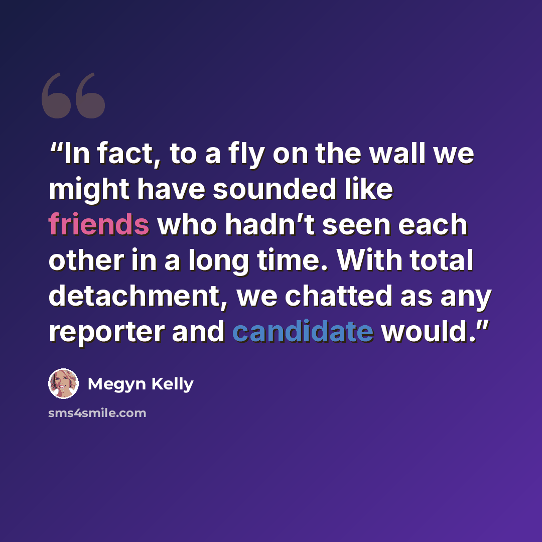 “In fact, to a fly on the wall we might have sounded like friends who hadn’t seen each other in a long time. With total detachment, we chatted as any reporter and candidate would.” quote by Megyn Kelly
