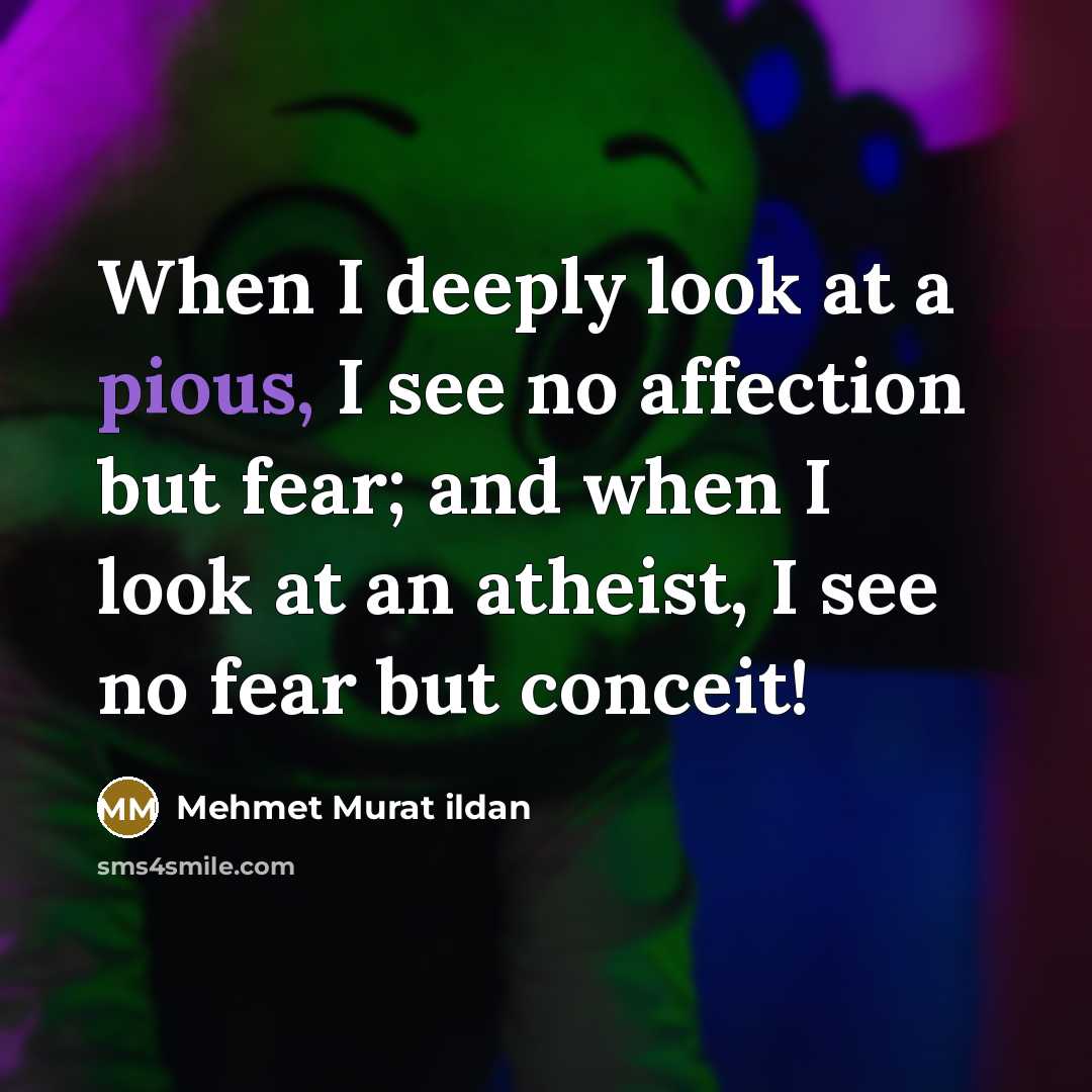 “When I deeply look at a pious, I see no affection but fear; and when I look at an atheist, I see no fear but conceit!” quote by Mehmet Murat Ildan