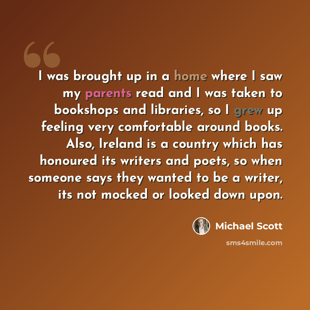 “I was brought up in a home where I saw my parents read and I was taken to bookshops and libraries, so I grew up feeling very comfortable around books. Also, Ireland is a country which has honoured its writers and poets, so when someone says they wanted to be a writer, its not mocked or looked down…” quote by Michael Scott