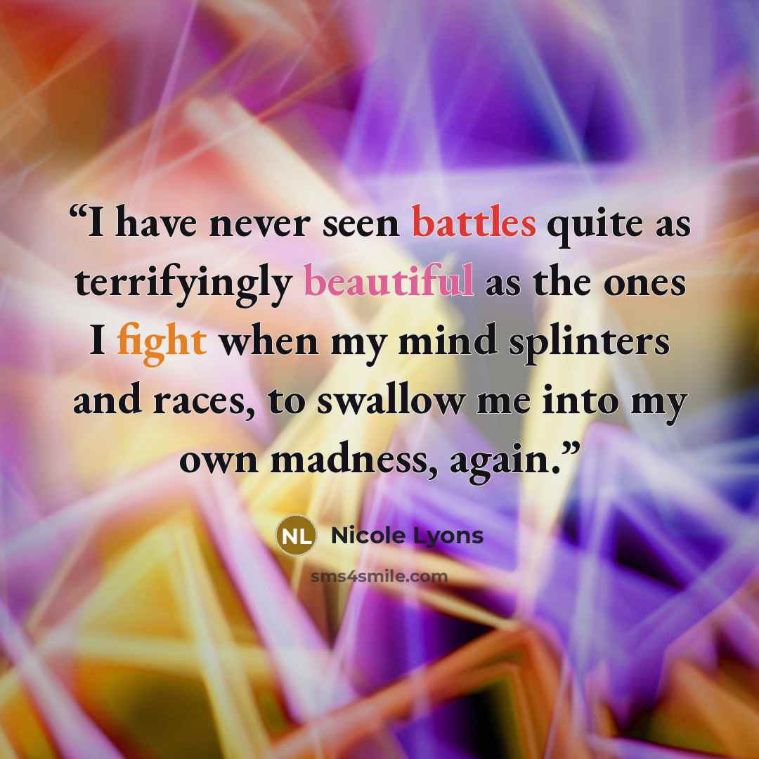 “I have never seen battles quite as terrifyingly beautiful as the ones I fight when my mind splinters and races, to swallow me into my own madness, again.” quote by Nicole Lyons