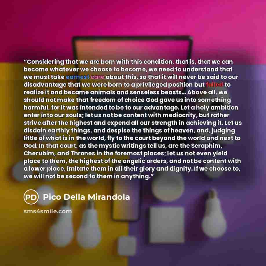“Considering that we are born with this condition, that is, that we can become whatever we choose to become, we need to understand that we must take earnest care about this, so that it will never be said to our disadvantage that we were born to a privileged position but failed to realize it and…” quote by Pico della Mirandola