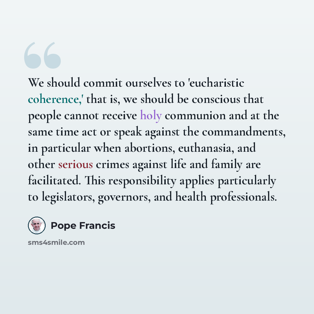 “We should commit ourselves to 'eucharistic coherence,' that is, we should be conscious that people cannot receive holy communion and at the same time act or speak against the commandments, in particular when abortions, euthanasia, and other serious crimes against life and family are facilitated…” quote by Pope Francis