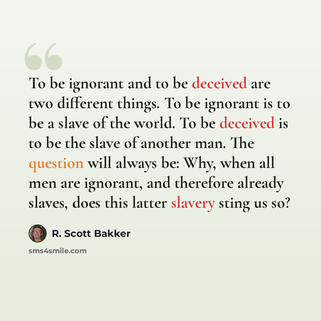 “To be ignorant and to be deceived are two different things. To be ignorant is to be a slave of the world. To be deceived is to be the slave of another man. The question will always be: Why, when all men are ignorant, and therefore already slaves, does this latter slavery sting us so?” quote by R. Scott Bakker