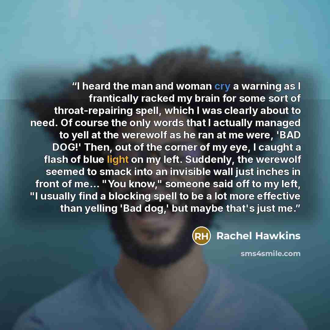 “I heard the man and woman cry a warning as I frantically racked my brain for some sort of throat-repairing spell, which I was clearly about to need. Of course the only words that I actually managed to yell at the werewolf as he ran at me were, 'BAD DOG!' Then, out of the corner of my eye, I caught…” quote by Rachel Hawkins