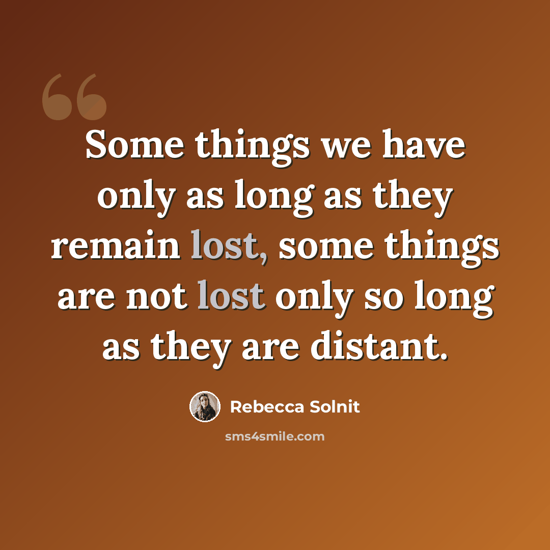 “Some things we have only as long as they remain lost, some things are not lost only so long as they are distant.” quote by Rebecca Solnit