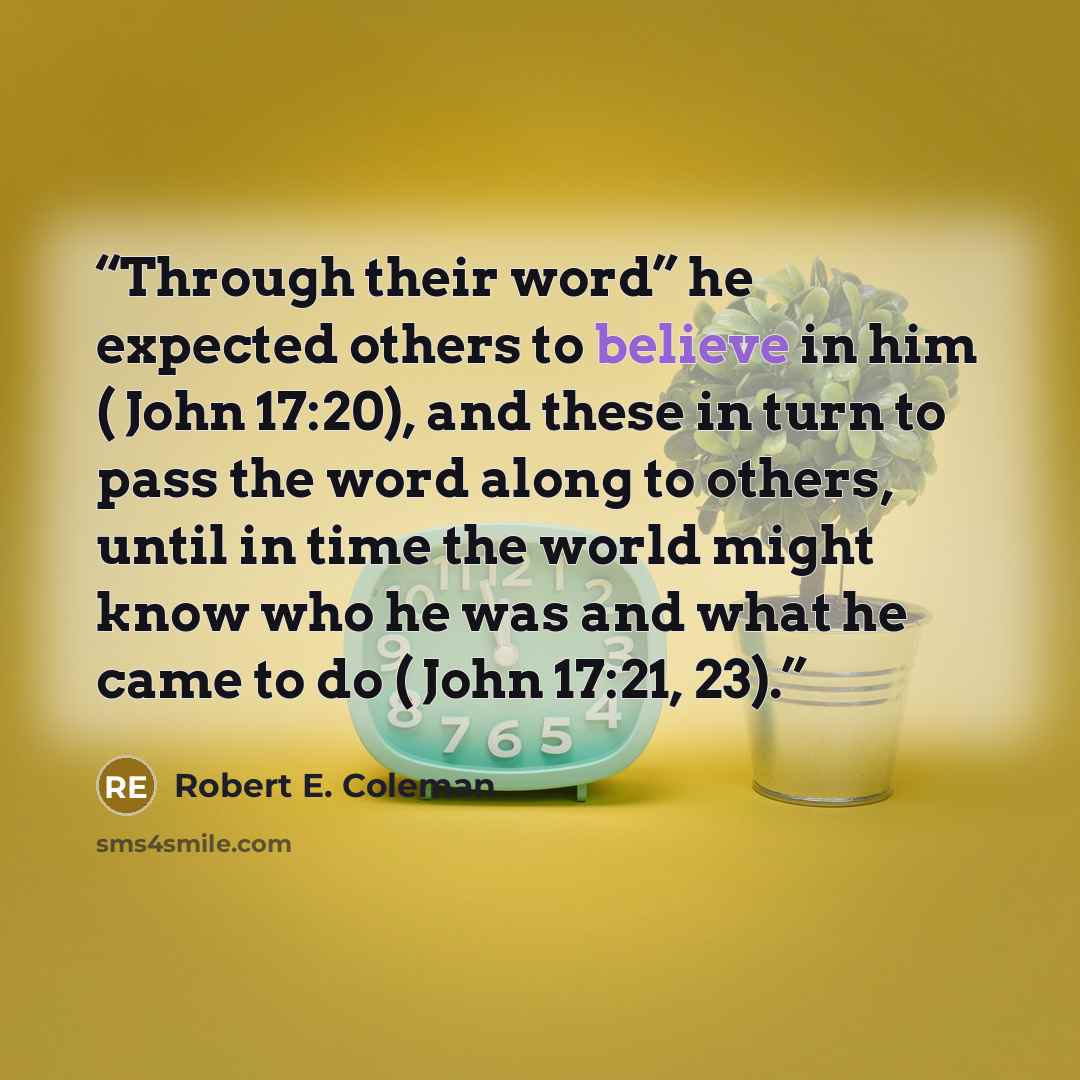 “Through their word” he expected others to believe in him ( John 17:20), and these in turn to pass the word along to others, until in time the world might know who he was and what he came to do ( John 17:21, 23).” quote by Robert E. Coleman