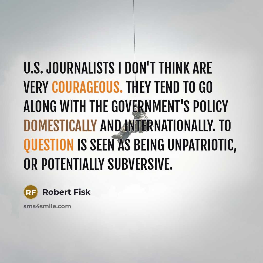 “U.S. journalists I don't think are very courageous. They tend to go along with the government's policy domestically and internationally. To question is seen as being unpatriotic, or potentially subversive.” quote by Robert Fisk