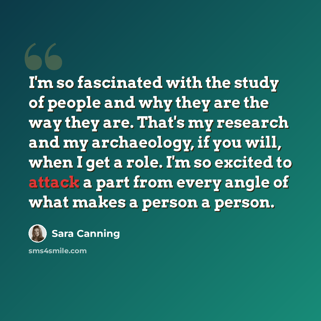 “I'm so fascinated with the study of people and why they are the way they are. That's my research and my archaeology, if you will, when I get a role. I'm so excited to attack a part from every angle of what makes a person a person.” quote by Sara Canning