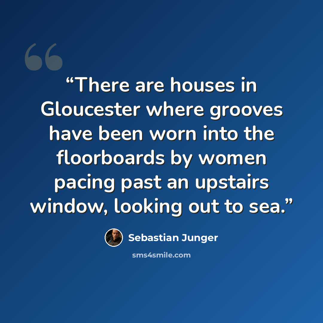 “There are houses in Gloucester where grooves have been worn into the floorboards by women pacing past an upstairs window, looking out to sea.” quote by Sebastian Junger