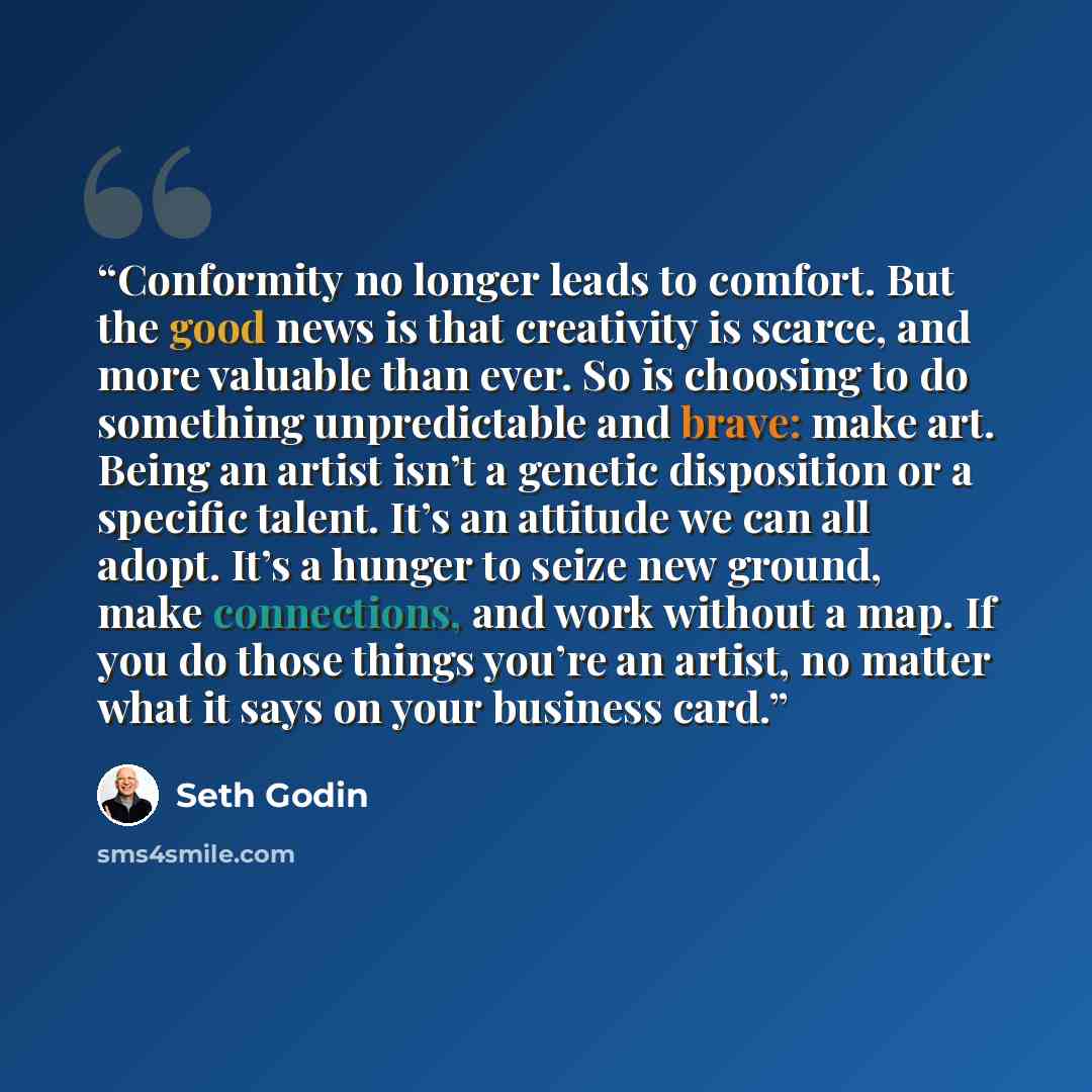 “Conformity no longer leads to comfort. But the good news is that creativity is scarce, and more valuable than ever. So is choosing to do something unpredictable and brave: make art. Being an artist isn’t a genetic disposition or a specific talent. It’s an attitude we can all adopt. It’s a hunger…” quote by Seth Godin