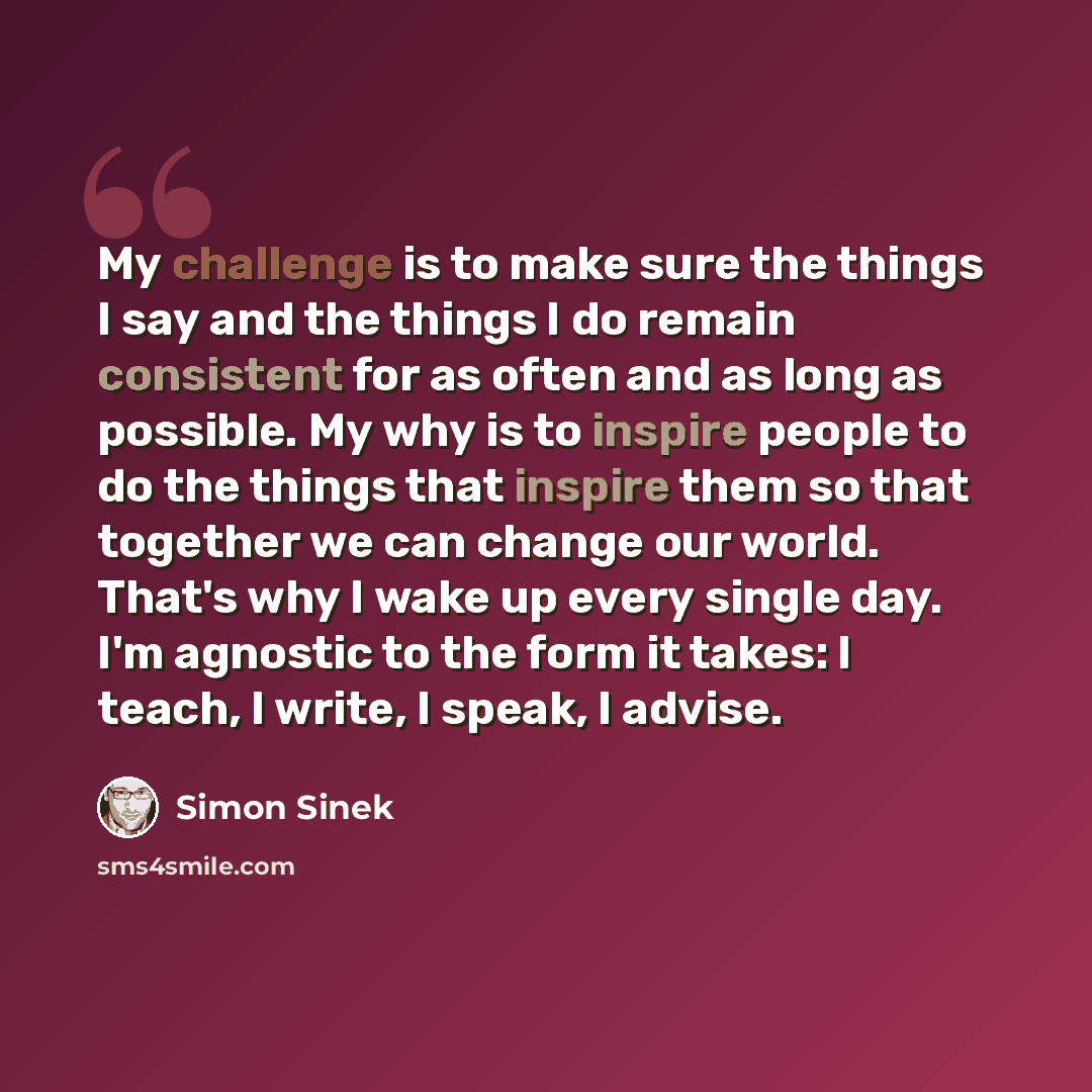 “My challenge is to make sure the things I say and the things I do remain consistent for as often and as long as possible. My why is to inspire people to do the things that inspire them so that together we can change our world. That's why I wake up every single day. I'm agnostic to the form it…” quote by Simon Sinek