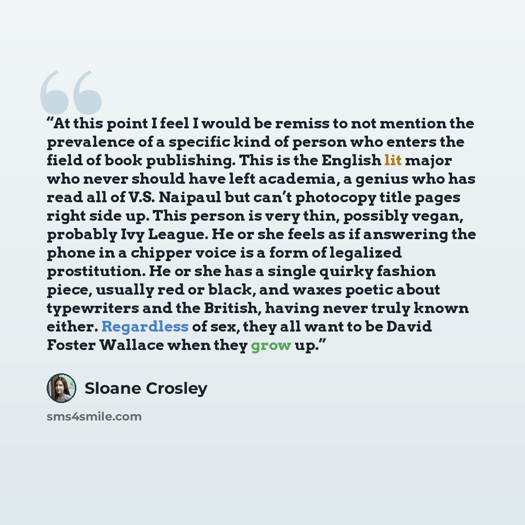 “At this point I feel I would be remiss to not mention the prevalence of a specific kind of person who enters the field of book publishing. This is the English lit major who never should have left academia, a genius who has read all of V.S. Naipaul but can’t photocopy title pages right side up…” quote by Sloane Crosley