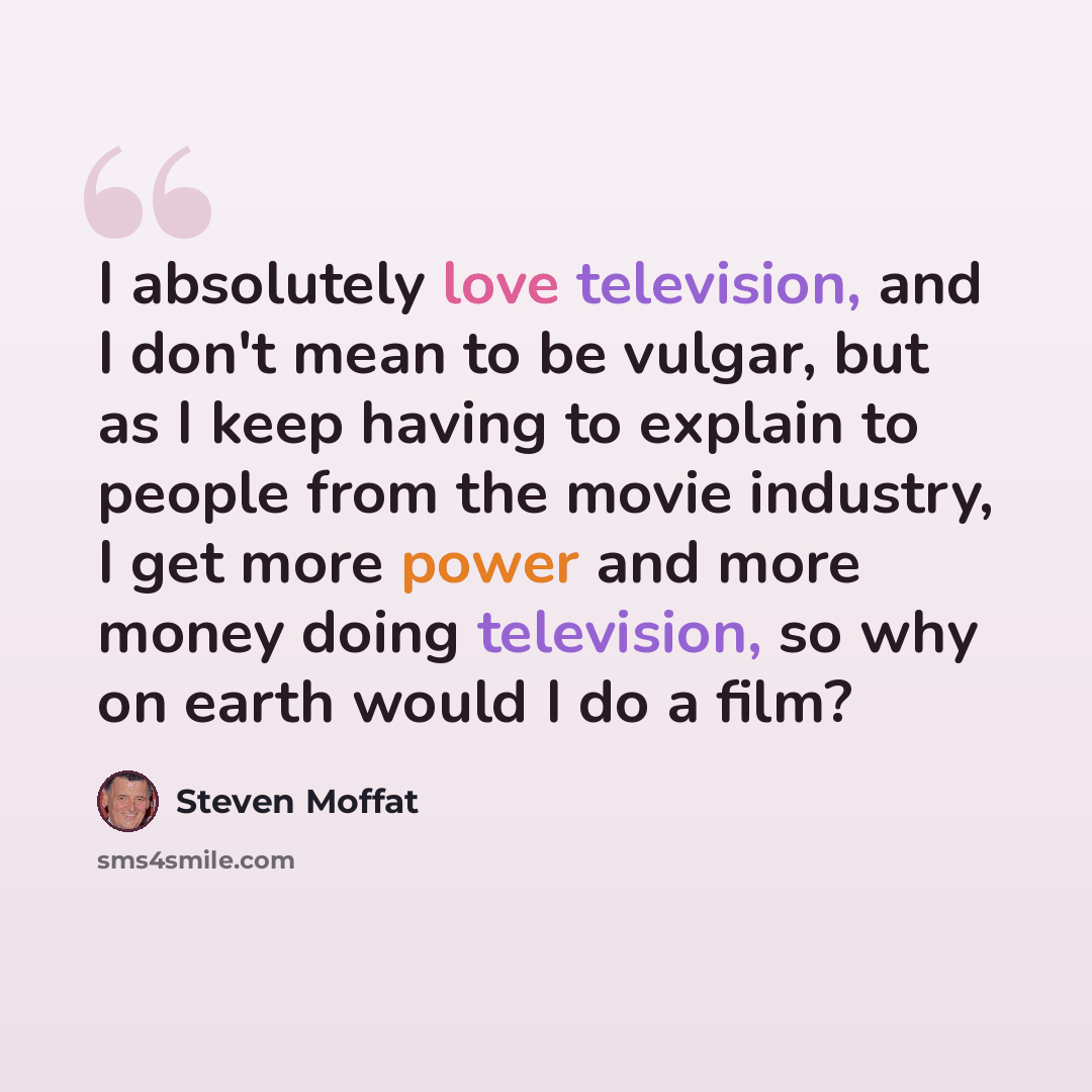 “I absolutely love television, and I don't mean to be vulgar, but as I keep having to explain to people from the movie industry, I get more power and more money doing television, so why on earth would I do a film?” quote by Steven Moffat
