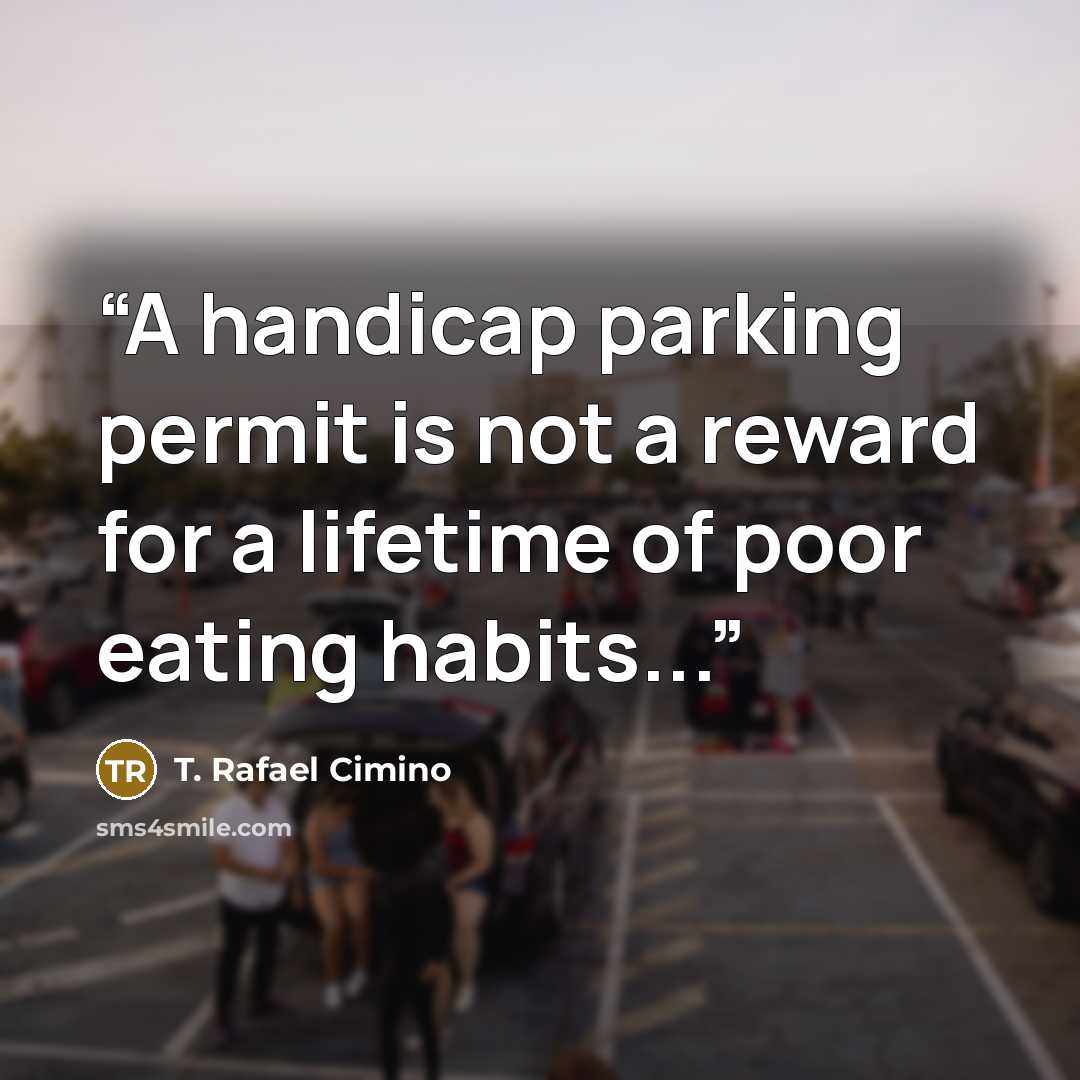 “A handicap parking permit is not a reward for a lifetime of poor eating habits...” quote by T. Rafael Cimino