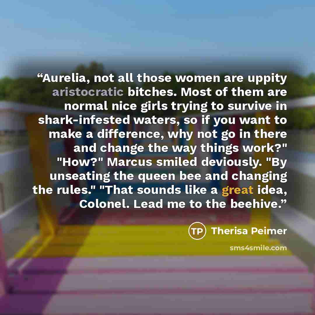 “Aurelia, not all those women are uppity aristocratic bitches. Most of them are normal nice girls trying to survive in shark-infested waters, so if you want to make a difference, why not go in there and change the way things work?" "How?" Marcus smiled deviously. "By unseating the queen bee and…” quote by Therisa Peimer