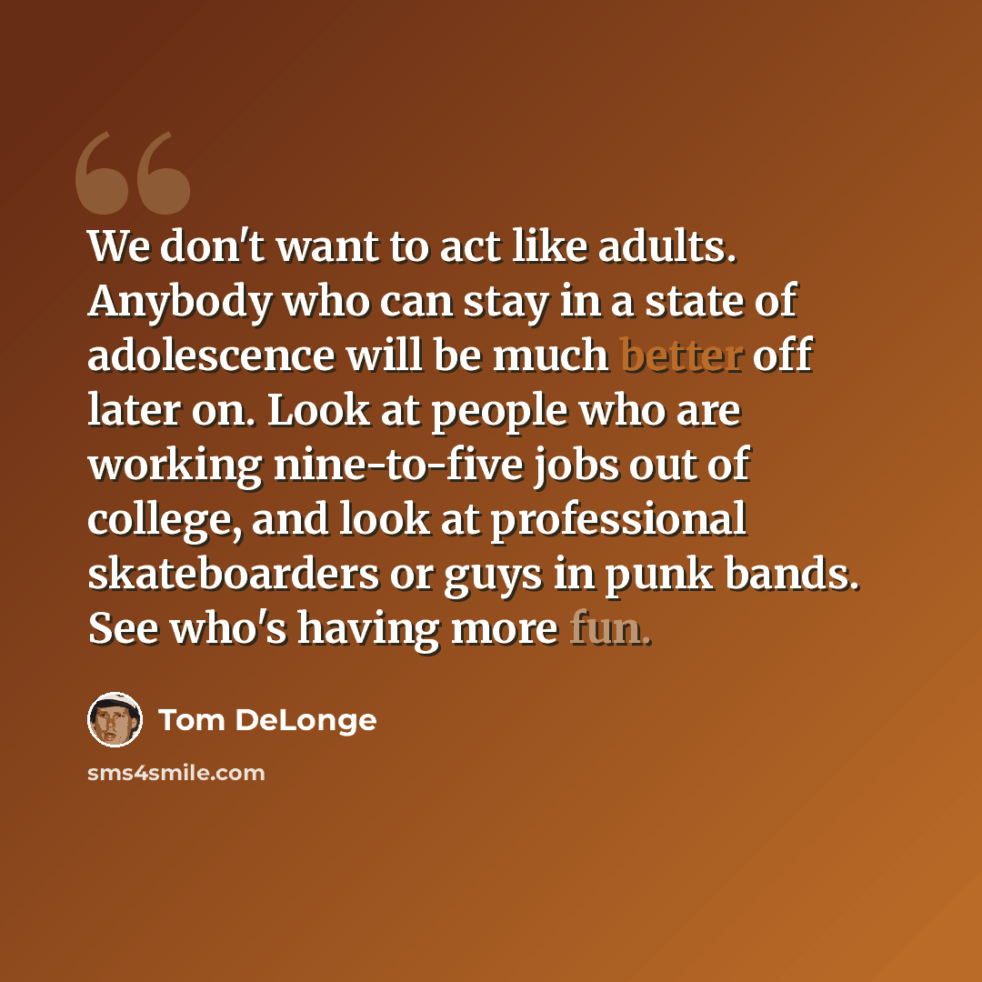 “We don't want to act like adults. Anybody who can stay in a state of adolescence will be much better off later on. Look at people who are working nine-to-five jobs out of college, and look at professional skateboarders or guys in punk bands. See who's having more fun.” quote by Tom DeLonge